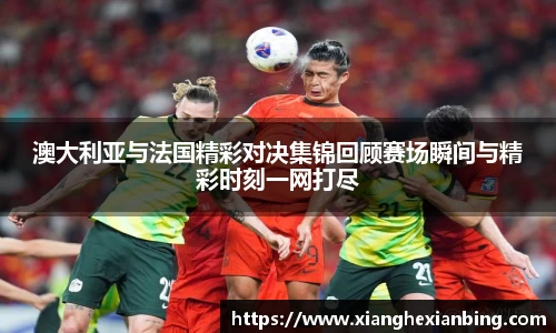 澳大利亚与法国精彩对决集锦回顾赛场瞬间与精彩时刻一网打尽